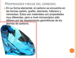 PROPIEDADES FÍSICAS DEL CARBONO:
   En su forma elemental, el carbono se encuentra en
    las formas carbón, grafito, diamante, fullereno y
    nanotubos. Éstos son materiales con propiedades
    muy diferentes, pero a nivel microscópico sólo
    difieren por las disposiciones geométricas de los
    átomos de carbono.
 