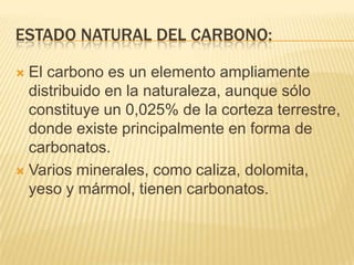 ESTADO NATURAL DEL CARBONO:

 El carbono es un elemento ampliamente
  distribuido en la naturaleza, aunque sólo
  constituye un 0,025% de la corteza terrestre,
  donde existe principalmente en forma de
  carbonatos.
 Varios minerales, como caliza, dolomita,
  yeso y mármol, tienen carbonatos.
 