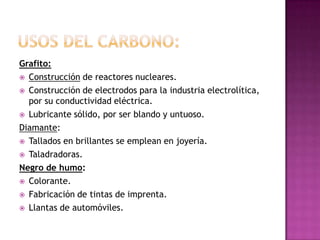 Grafito:
 Construcción de reactores nucleares.

 Construcción de electrodos para la industria electrolítica,
  por su conductividad eléctrica.
 Lubricante sólido, por ser blando y untuoso.

Diamante:
 Tallados en brillantes se emplean en joyería.

 Taladradoras.

Negro de humo:
 Colorante.

 Fabricación de tintas de imprenta.

 Llantas de automóviles.
 