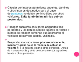  Circular por lugares permitidos: andenes, caminos
y otros lugares destinados para el paso
de peatones no deben ser invadidos por otros
vehículos. Evita también invadir las cebras
peatonales.
 Recoger pasajeros en lugares asignados: los
paraderos y las bahías son los lugares correctos a
la hora de recoger personas que abordarán el
vehículo de servicio público. Utilízalos.

Responder adecuadamente: pitar excesivamente,
insultar y gritar no es la manera de actuar al
volante ni a la hora de tratar a otras personas. Actúa
de manera cortés y evita comportamientos agresivos
frente a otras personas.
 