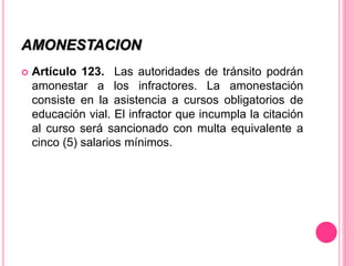 AMONESTACION
 Artículo 123. Las autoridades de tránsito podrán
amonestar a los infractores. La amonestación
consiste en la asistencia a cursos obligatorios de
educación vial. El infractor que incumpla la citación
al curso será sancionado con multa equivalente a
cinco (5) salarios mínimos.
 