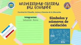 Facultad de Filosofía, Letras y Ciencias de la Educación
Símbolos y
números de
oxidación
UNIVERSIDAD CENTRAL
DEL ECUADOR
Integrantes:
Sebastián Romo
 