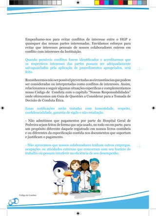 Empenhamo-nos para evitar conflitos de interesse entre o HGP e
      quaisquer das nossas partes interessadas. Envidamos esforços para
      evitar que interesses pessoais de nossos colaboradores entrem em
      conflito com interesses da Instituição.

      Quando possíveis conflitos forem identificados e acreditarmos que
      os respectivos interesses das partes possam ser adequadamente
      salvaguardados pela aplicação de procedimentos apropriados, será
      feito.

      Reconhecemos não ser possível prever todas as circunstâncias que podem
      ser consideradas ou interpretadas como conflitos de interesses. Assim,
      relacionamos a seguir algumas situações especificas e complementamos
      nosso Código de Conduta com o capítulo “Nossas Responsabilidades”
      onde oferecemos um Guia de Questões a Considerar para a Tomada de
      Decisão de Conduta Ética.

      Essas notificações serão tratadas com honestidade,             respeito,
      confidencialidade, garantia de sigilo e não retaliação.

      - Não admitimos que pagamentos por parte do Hospital Geral de
      Pedreira sejam feitos de forma que seja usado, no todo ou em parte, para
      um propósito diferente daquele registrado em nossos livros contábeis
      e ou diferentes da especificação contida nos documentos que suportam
      e justificam o pagamento.

      - Não aprovamos que nossos colaboradores tenham outros empregos,
      ocupações ou atividades externas que concorram com seu horário de
      trabalho ou possam interferir na eficiência de seu desempenho.




Código de Conduta
 