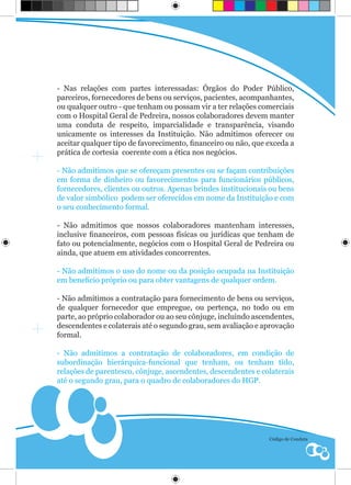 - Nas relações com partes interessadas: Órgãos do Poder Público,
parceiros, fornecedores de bens ou serviços, pacientes, acompanhantes,
ou qualquer outro - que tenham ou possam vir a ter relações comerciais
com o Hospital Geral de Pedreira, nossos colaboradores devem manter
uma conduta de respeito, imparcialidade e transparência, visando
unicamente os interesses da Instituição. Não admitimos oferecer ou
aceitar qualquer tipo de favorecimento, financeiro ou não, que exceda a
prática de cortesia coerente com a ética nos negócios.

- Não admitimos que se ofereçam presentes ou se façam contribuições
em forma de dinheiro ou favorecimentos para funcionários públicos,
fornecedores, clientes ou outros. Apenas brindes institucionais ou bens
de valor simbólico podem ser oferecidos em nome da Instituição e com
o seu conhecimento formal.

- Não admitimos que nossos colaboradores mantenham interesses,
inclusive financeiros, com pessoas físicas ou jurídicas que tenham de
fato ou potencialmente, negócios com o Hospital Geral de Pedreira ou
ainda, que atuem em atividades concorrentes.

- Não admitimos o uso do nome ou da posição ocupada na Instituição
em beneficio próprio ou para obter vantagens de qualquer ordem.

- Não admitimos a contratação para fornecimento de bens ou serviços,
de qualquer fornecedor que empregue, ou pertença, no todo ou em
parte, ao próprio colaborador ou ao seu cônjuge, incluindo ascendentes,
descendentes e colaterais até o segundo grau, sem avaliação e aprovação
formal.

- Não admitimos a contratação de colaboradores, em condição de
subordinação hierárquica-funcional que tenham, ou tenham tido,
relações de parentesco, cônjuge, ascendentes, descendentes e colaterais
até o segundo grau, para o quadro de colaboradores do HGP.




                                                               Código de Conduta
 