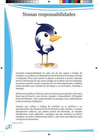 Nossas responsabilidades




      Constitui responsabilidade de cada um de nós seguir o Código de
      Conduta e as políticas do Hospital Geral de Pedreira de forma coerente
      e adequada, bem como apoiar os demais a fazerem o mesmo. Quando
      houver informação de que nosso Código de Conduta não foi cumprido,
      ou mesmo quando ocorrer suspeitas de seu descumprimento, medidas
      serão tomadas com o intuito de investigar e, se necessário, remediar a
      situação.

      Somos encorajados a relatar e expressar nossas preocupações e devemos
      fazer isso de boa-fé, com clareza, respeito e honestidade. O Hospital
      Geral de Pedreira está comprometido em proteger seus colaboradores
      contra eventuais retaliações.

      Aqueles que violam o Código de Conduta ou as políticas e os
      procedimentos do Hospital Geral de Pedreira estão sujeitos a sanções
      disciplinares cabíveis, que podem incluir até demissão. As sanções
      disciplinares serão aplicadas a qualquer um que conduza ou aprove
      infrações ou tenha conhecimento delas e não tome providências para
      corrigí-las prontamente.
Código de Conduta
 