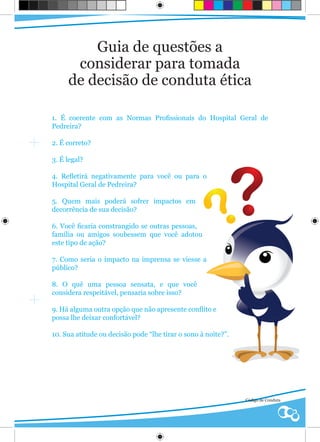 Guia de questões a
      considerar para tomada
     de decisão de conduta ética

1. É coerente com as Normas Profissionais do Hospital Geral de
Pedreira?

2. É correto?

3. É legal?

4. Refletirá negativamente para você ou para o
Hospital Geral de Pedreira?

5. Quem mais poderá sofrer impactos em
decorrência de sua decisão?

6. Você ficaria constrangido se outras pessoas,
família ou amigos soubessem que você adotou
este tipo de ação?

7. Como seria o impacto na imprensa se viesse a
público?

8. O quê uma pessoa sensata, e que você
considera respeitável, pensaria sobre isso?

9. Há alguma outra opção que não apresente conflito e
possa lhe deixar confortável?

10. Sua atitude ou decisão pode “lhe tirar o sono à noite?”.




                                                               Código de Conduta
 