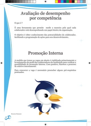 Avaliação de desempenho
                  por competência
     O que é ?

     É uma ferramenta que permite medir a maneira pela qual cada
     colaborador está desempenhando seu papel dentro da organização.

     O objetivo é obter conhecimento das potencialidades do colaborador,
     facilitando a programação de ações para seu desenvolvimento.




                    Promoção Interna
     A medida que temos as vagas em aberto é viabilizada primeiramente o
     levantamento do perfil dos colaboradores da Instituição para verificar a
     possibilidade de promoção Interna. Caso positivo, fazemos o processo
     de seletivo internamente.

     Para concorrer a vaga é necessário preencher alguns pré-requisitos
     pontuados.




Recursos Humanos
 