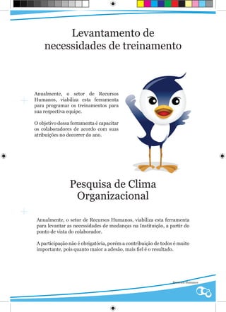 Levantamento de
    necessidades de treinamento



Anualmente, o setor de Recursos
Humanos, viabiliza esta ferramenta
para programar os treinamentos para
sua respectiva equipe.

O objetivo dessa ferramenta é capacitar
os colaboradores de acordo com suas
atribuições no decorrer do ano.




                Pesquisa de Clima
                 Organizacional

 Anualmente, o setor de Recursos Humanos, viabiliza esta ferramenta
 para levantar as necessidades de mudanças na Instituição, a partir do
 ponto de vista do colaborador.

 A participação não é obrigatória, porém a contribuição de todos é muito
 importante, pois quanto maior a adesão, mais fiel é o resultado.




                                                                Recursos Humanos
 