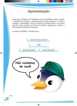 Apresentação

    Segurança e Medicina do Trabalho, têm por finalidade avaliar, corrigir
    e implementar Normas e Equipamentos visando promover a saúde e
    proteger a integridade física e mental dos colaboradores, em outras
    palavras, fazer cumprir as Normas de Saúde e Segurança, visando a
    Prevenção de Acidentes e Doenças.

    A equipe do SESMT e formada por :




        Nós cuidamos
          de você!




SESMT
 