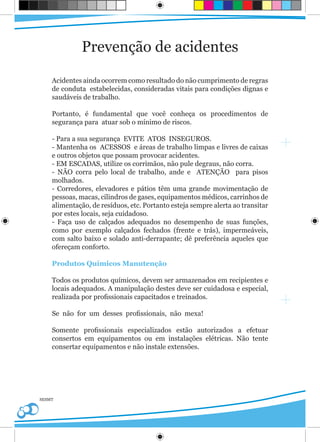 Prevenção de acidentes

    Acidentes ainda ocorrem como resultado do não cumprimento de regras
    de conduta estabelecidas, consideradas vitais para condições dignas e
    saudáveis de trabalho.

    Portanto, é fundamental que você conheça os procedimentos de
    segurança para atuar sob o mínimo de riscos.

    - Para a sua segurança EVITE ATOS INSEGUROS.
    - Mantenha os ACESSOS e áreas de trabalho limpas e livres de caixas
    e outros objetos que possam provocar acidentes.
    - EM ESCADAS, utilize os corrimãos, não pule degraus, não corra.
    - NÃO corra pelo local de trabalho, ande e ATENÇÃO para pisos
    molhados.
    - Corredores, elevadores e pátios têm uma grande movimentação de
    pessoas, macas, cilindros de gases, equipamentos médicos, carrinhos de
    alimentação, de resíduos, etc. Portanto esteja sempre alerta ao transitar
    por estes locais, seja cuidadoso.
    - Faça uso de calçados adequados no desempenho de suas funções,
    como por exemplo calçados fechados (frente e trás), impermeáveis,
    com salto baixo e solado anti-derrapante; dê preferência aqueles que
    ofereçam conforto.

    Produtos Químicos Manutenção

    Todos os produtos químicos, devem ser armazenados em recipientes e
    locais adequados. A manipulação destes deve ser cuidadosa e especial,
    realizada por profissionais capacitados e treinados.

    Se não for um desses profissionais, não mexa!

    Somente profissionais especializados estão autorizados a efetuar
    consertos em equipamentos ou em instalações elétricas. Não tente
    consertar equipamentos e não instale extensões.




SESMT
 