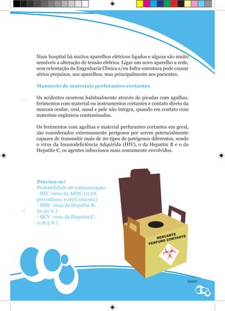 Num hospital há muitos aparelhos elétricos ligados e alguns são muito
sensíveis a alteração de tensão elétrica. Ligar um novo aparelho a rede,
sem orientação da Engenharia Clínica e/ou Infra-estrutura pode causar
sérios prejuízos, aos aparelhos, mas principalmente aos pacientes.

Manuseio de materiais perfurantes-cortantes

Os acidentes ocorrem habitualmente através de picadas com agulhas,
ferimentos com material ou instrumentos cortantes e contato direto da
mucosa ocular, oral, nasal e pele não íntegra, quando em contato com
materiais orgânicos contaminados.

Os ferimentos com agulhas e material perfurantes cortantes em geral,
são considerados extremamente perigosos por serem potencialmente
capazes de transmitir mais de 20 tipos de patógenos diferentes, sendo
o vírus da Imunodeficiência Adquirida (HIV), o da Hepatite B e o da
Hepatite C, os agentes infecciosos mais comumente envolvidos.




Previna-se!
Probabilidade de contaminação:
- HIV vírus da AIDS; (0,3%
percutânea; 0,09% mucosa)
- HBV vírus da Hepatite B;
(6-30 % )
- HCV vírus da Hepatite C.
(1,8-3 % )

                                                              ARTE    E
                                                          DESC ORTANT
                                                         FUR OC
                                                     PER




                                                                          SESMT
 
