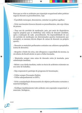 Para que se evite os acidentes por exposição ocupacional adote práticas
    seguras durante os procedimentos, veja:

    - É proibido reencapar, desconectar, entortar ou quebrar agulhas;

    - Evite movimentos bruscos durante os procedimentos, não seja vítima
    da pressa;

    - Faça uso do carrinho de medicação, pois, por meio de dispositivos
    seguros propicia que se estabeleça uma rotina de descarte imediato,
    após a realização de cada procedimento. Na impossibilidade do uso
    do carrinho de medicação em determinados quartos (isolamento por
    exemplo), os mesmos devem dispor de caixas de descarte no próprio
    quarto;

    - Descarte os materiais perfurantes-cortantes em coletores apropriados
    (caixa de descarte);

    - Respeite o limite da caixa, não ultrapasse a capacidade da mesma, (5
    cm abaixo do bocal) atente-se para a linha tracejada;

    - Mantenha sempre uma caixa de descarte extra já montada, para
    substituição imediata;

    - Relate a sua chefia imediata, todos os riscos de acidentes existentes no
    seu setor de trabalho;

    - Seja responsável, participe do programa de Imunização;

    - Utilize sempre Precaução Padrão;
    - Utilize adequadamente os EPI’s;

    - Evite a manipulação desnecessária de objetos perfurantes-cortantes e
    material biológico;

    - Notifique imediatamente todo acidente com exposição ocupacional a
    materiais biológicos.




SESMT
 