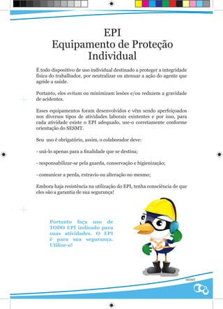 EPI
       Equipamento de Proteção
             Individual
É todo dispositivo de uso individual destinado a proteger a integridade
física do trabalhador, por neutralizar ou atenuar a ação do agente que
agride a saúde.

Portanto, eles evitam ou minimizam lesões e/ou reduzem a gravidade
de acidentes.

Esses equipamentos foram desenvolvidos e vêm sendo aperfeiçoados
nos diversos tipos de atividades laborais existentes e por isso, para
cada atividade existe o EPI adequado, use-o corretamente conforme
orientação do SESMT.

Seu uso é obrigatório, assim, o colaborador deve:

- usá-lo apenas para a finalidade que se destina;

- responsabilizar-se pela guarda, conservação e higienização;

- comunicar a perda, extravio ou alteração no mesmo;

Embora haja resistência na utilização do EPI, tenha consciência de que
eles são a garantia de sua segurança!




      Portanto faça uso de
      TODO EPI indicado para
      suas atividades. O EPI
      é para sua segurança.
      Utilize-o!




                                                                      SESMT
 