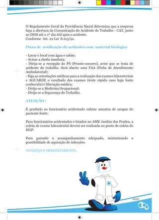 O Regulamento Geral da Previdência Social determina que a empresa
faça a abertura da Comunicação do Acidente de Trabalho - CAT, junto
ao INSS até o 1º dia útil após o acidente.
Conforme Art. 22 Lei 8.213/91.

Fluxo de notificação de acidentes com material biológico

- Lavar o local com água e sabão;
- Avisar a chefia imediata;
- Dirija-se a recepção do PS (Pronto-socorro), avise que se trata de
acidente do trabalho. Será aberto uma FAA (Ficha de Atendimento
Ambulatorial);
- Siga as orientações médicas para a realização dos exames laboratoriais
e AGUARDE o resultado dos exames (teste rápido caso haja fonte
conhecida) e liberação médica;
- Dirija-se a Medicina Ocupacional;
- Dirija-se a Segurança do Trabalho.

ATENÇÃO !

É proibido ao funcionário acidentado coletar amostra de sangue do
paciente fonte;

Para funcionários acidentados e lotados no AME Jardim dos Prados, a
coleta de exame laboratorial deverá ser realizada no posto de coleta do
HGP.

Para garantir o acompanhamento adequado,              minimizando     a
possibilidade de aquisição de infecções.

NOTIFIQUE IMEDIATAMENTE.




                                                                       SESMT
 