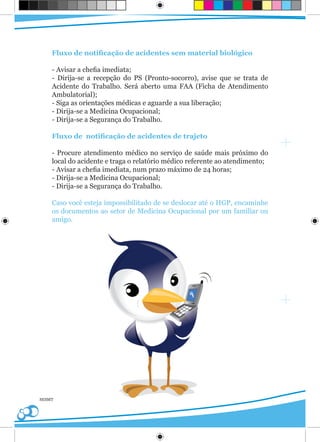 Fluxo de notificação de acidentes sem material biológico

    - Avisar a chefia imediata;
    - Dirija-se a recepção do PS (Pronto-socorro), avise que se trata de
    Acidente do Trabalho. Será aberto uma FAA (Ficha de Atendimento
    Ambulatorial);
    - Siga as orientações médicas e aguarde a sua liberação;
    - Dirija-se a Medicina Ocupacional;
    - Dirija-se a Segurança do Trabalho.

    Fluxo de notificação de acidentes de trajeto

    - Procure atendimento médico no serviço de saúde mais próximo do
    local do acidente e traga o relatório médico referente ao atendimento;
    - Avisar a chefia imediata, num prazo máximo de 24 horas;
    - Dirija-se a Medicina Ocupacional;
    - Dirija-se a Segurança do Trabalho.

    Caso você esteja impossibilitado de se deslocar até o HGP, encaminhe
    os documentos ao setor de Medicina Ocupacional por um familiar ou
    amigo.




SESMT
 
