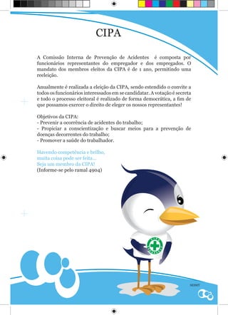 CIPA

A Comissão Interna de Prevenção de Acidentes é composta por
funcionários representantes do empregador e dos empregados. O
mandato dos membros eleitos da CIPA é de 1 ano, permitindo uma
reeleição.

Anualmente é realizada a eleição da CIPA, sendo estendido o convite a
todos os funcionários interessados em se candidatar. A votação é secreta
e todo o processo eleitoral é realizado de forma democrática, a fim de
que possamos exercer o direito de eleger os nossos representantes!

Objetivos da CIPA:
- Prevenir a ocorrência de acidentes do trabalho;
- Propiciar a conscientização e buscar meios para a prevenção de
doenças decorrentes do trabalho;
- Promover a saúde do trabalhador.

Havendo competência e brilho,
muita coisa pode ser feita...
Seja um membro da CIPA!
(Informe-se pelo ramal 4904)




                                                                       SESMT
 