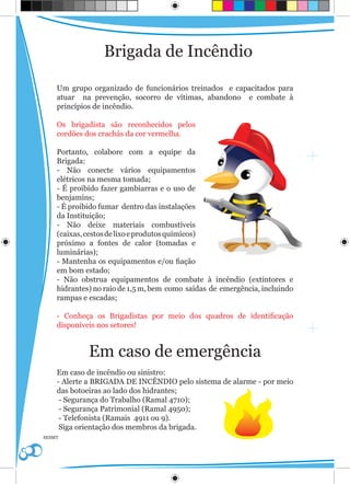 Brigada de Incêndio

    Um grupo organizado de funcionários treinados e capacitados para
    atuar na prevenção, socorro de vítimas, abandono e combate à
    princípios de incêndio.

    Os brigadista são reconhecidos pelos
    cordões dos crachás da cor vermelha.

    Portanto, colabore com a equipe da
    Brigada:
    - Não conecte vários equipamentos
    elétricos na mesma tomada;
    - É proibido fazer gambiarras e o uso de
    benjamins;
    - É proibido fumar dentro das instalações
    da Instituição;
    - Não deixe materiais combustíveis
    (caixas, cestos de lixo e produtos químicos)
    próximo a fontes de calor (tomadas e
    luminárias);
    - Mantenha os equipamentos e/ou fiação
    em bom estado;
    - Não obstrua equipamentos de combate à incêndio (extintores e
    hidrantes) no raio de 1,5 m, bem como saídas de emergência, incluindo
    rampas e escadas;

    - Conheça os Brigadistas por meio dos quadros de identificação
    disponíveis nos setores!


             Em caso de emergência
    Em caso de incêndio ou sinistro:
    - Alerte a BRIGADA DE INCÊNDIO pelo sistema de alarme - por meio
    das botoeiras ao lado dos hidrantes;
     - Segurança do Trabalho (Ramal 4710);
     - Segurança Patrimonial (Ramal 4950);
     - Telefonista (Ramais 4911 ou 9).
     Siga orientação dos membros da brigada.
SESMT
 