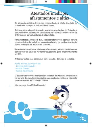 Atestados médicos,
                afastamentos e altas
Os atestados médico devem ser encaminhados à chefia imediata do
trabalhador num prazo máximo de 48 horas.

Todos os atestados médico serão avaliados pelo Médico do Trabalho e
os funcionários poderão ser convocados para consulta médica e/ou de
Enfermagem para elucidação de algum fato.

Para atestados acima de 8 dias, o colaborador deverá agendar horário
com o médico do trabalho, trazendo relatório do médico assistente
com a indicação de aptidão ao trabalho.

Para atestados acima de 15 dias de afastamento, deverá o colaborador
comparecer ao setor de Medicina Ocupacional para encaminhamento
ao INSS.

Antecipar datas caso coincidam com sábado , domingo e feriados.

ALTAS do INSS por motivo de:
- Licença Maternidade
- Auxílio Doença
- Auxílio Acidentário

O colaborador deverá comparecer ao setor de Medicina Ocupacional
no horário de atendimento médico para avaliação médica e liberação
para o trabalho, ANTES DO RETORNO.

Não esqueça de AGENDAR horário !




                                                         at
                                                           es
                                                             ta
                                                               do




                                                                    SESMT
 