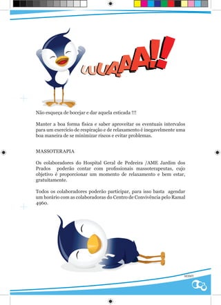 UUU         AAA                !!
Não esqueça de bocejar e dar aquela esticada !!!

Manter a boa forma física e saber aproveitar os eventuais intervalos
para um exercício de respiração e de relaxamento é inegavelmente uma
boa maneira de se minimizar riscos e evitar problemas.


MASSOTERAPIA

Os colaboradores do Hospital Geral de Pedreira /AME Jardim dos
Prados poderão contar com profissionais massoterapeutas, cujo
objetivo é proporcionar um momento de relaxamento e bem estar,
gratuitamente.

Todos os colaboradores poderão participar, para isso basta agendar
um horário com as colaboradoras do Centro de Convivência pelo Ramal
4960.




                                                                   SESMT
 