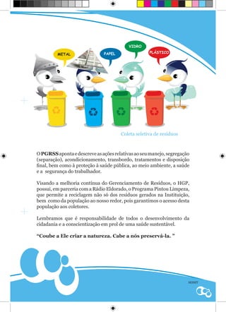 VIDRO

         METAL                PAPEL                PLÁSTICO




                                      Coleta seletiva de resíduos



O PGRSS aponta e descreve as ações relativas ao seu manejo, segregação
(separação), acondicionamento, transbordo, tratamentos e disposição
final, bem como à proteção à saúde pública, ao meio ambiente, a saúde
e a segurança do trabalhador.

Visando a melhoria contínua do Gerenciamento de Resíduos, o HGP,
possui, em parceria com a Rádio Eldorado, o Programa Pintou Limpeza,
que permite a reciclagem não só dos resíduos gerados na Instituição,
bem como da população ao nosso redor, pois garantimos o acesso desta
população aos coletores.

Lembramos que é responsabilidade de todos o desenvolvimento da
cidadania e a conscientização em prol de uma saúde sustentável.

“Coube a Ele criar a natureza. Cabe a nós preservá-la. ”




                                                                     SESMT
 