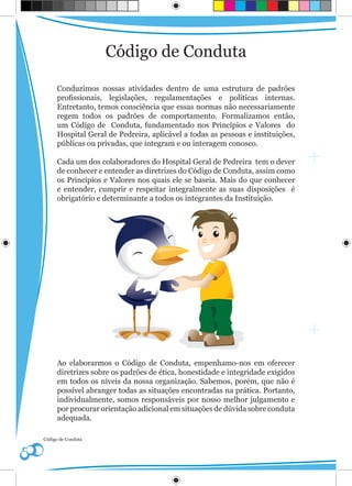 Código de Conduta

      Conduzimos nossas atividades dentro de uma estrutura de padrões
      profissionais, legislações, regulamentações e políticas internas.
      Entretanto, temos consciência que essas normas não necessariamente
      regem todos os padrões de comportamento. Formalizamos então,
      um Código de Conduta, fundamentado nos Princípios e Valores do
      Hospital Geral de Pedreira, aplicável a todas as pessoas e instituições,
      públicas ou privadas, que integram e ou interagem conosco.

      Cada um dos colaboradores do Hospital Geral de Pedreira tem o dever
      de conhecer e entender as diretrizes do Código de Conduta, assim como
      os Princípios e Valores nos quais ele se baseia. Mais do que conhecer
      e entender, cumprir e respeitar integralmente as suas disposições é
      obrigatório e determinante a todos os integrantes da Instituição.




      Ao elaborarmos o Código de Conduta, empenhamo-nos em oferecer
      diretrizes sobre os padrões de ética, honestidade e integridade exigidos
      em todos os níveis da nossa organização. Sabemos, porém, que não é
      possível abranger todas as situações encontradas na prática. Portanto,
      individualmente, somos responsáveis por nosso melhor julgamento e
      por procurar orientação adicional em situações de dúvida sobre conduta
      adequada.

Código de Conduta
 