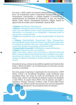 Em 2004, o HGP conclui seu primeiro planejamento estratégico, que
levou em consideração quatro componentes fundamentais: Clientes,
Fornecedores, Concorrentes e o próprio hospital. O resultado foi o
estabelecimento de identidade da instituição, ou seja, seu Negócio,
Missão, Visão, Valores, Competência Essencial e Slogan. Depois de
alguns ciclos de revisão, esta é a identidade atual do HGP:

• Negócio: Assistência à Vida Humana;
• Missão: O Hospital Geral de Pedreira, comprometido com a filosofia
cristã, tem como Missão assistir a saúde da população de forma digna,
valorizando o ser humano na sua integridade e otimizando todos os
seus recursos a serviço da Vida;
• Visão: Ser reconhecido como o melhor hospital público do Brasil até
2010;
• Valores: Espiritualidade; Humanização; Ética; Transparência;
Sustentabilidade; Desenvolvimento humano e profissional; Cooperação
no ambiente de trabalho; Zelo com o bem público; Compromisso com
as parcerias; Respeito aos princípios e história da ACSC;
• Competência Essencial: Credibilidade e empreendedorismo;
• Slogan: Cuidando da vida com excelência.
Ainda nesta época, adotou como ferramenta o Balanced Scorecard
(BSC), visando o alinhamento do planejamento estratégico com as ações
operacionais da empresa. Para tanto, concebeu seu mapa estratégico,
estabeleceu objetivos estratégicos e definiu indicadores, metas e planos
de ação.

Em junho de 2004, recebeu da Assembléia Legislativa do Estado de São
Paulo o “Mérito da Saúde”, em reconhecimento aos relevantes serviços
prestados à sociedade.

Em 2005, graças à segurança e organização dos seus processos, o HGP
obteve o Nível 2 da Acreditação Hospitalar, sendo certificado como
Acreditado Pleno. Em março de 2008, foi recertificado nesse nível.
Desde então, adotou como filosofia de melhoria contínua da qualidade
o Ciclo PDCA. As quatro letras PDCA vêm de palavras em inglês e
significam: Planejar, Executar, Verificar e Agir. O Ciclo PDCA busca
monitorar com eficácia a gestão dos processos, por meio de diagnóstico
das situações indesejáveis e da conseqüente busca de soluções.




                                                                     Qualidade
 