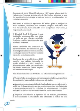Em março de 2005, foi certificado que o HGP passou a fazer parte do
     cadastro de Centro de Voluntariado de São Paulo e a integrar a rede
     de organizações sociais que acreditam na força transformadora do
     trabalho voluntário.

     Em 2007, a Política da Qualidade foi revista para se adequar às
     novas diretrizes, evoluindo para a Política Integrada de Gestão, com
     foco na qualidade, meio ambiente, saúde e segurança ocupacional, e
     responsabilidade social.

     O Hospital Geral de Pedreira é uma
     instituição comprometida com ética
     em todas as suas relações, satisfação
     do cliente e melhoria contínua dos seus
     serviços e processos.

     Nossas atividades são orientadas ao
     desenvolvimento da comunidade, por
     meio da promoção e assistência a saúde,
     valorização e desenvolvimento humano
     e respeito ao meio ambiente.

     Em busca dos seus objetivos, o HGP
     mantém uma política integrada de
     gestão, dinâmica e ativa, visando o
     alinhamento de todos para realização
     da Missão, alcance da Visão e respeito
     aos Valores da Instituição.

     Para direcionamento das atividades são estabelecidas as premissas:

     1.Cumprir todas as exigências, normas regulamentadoras, requisitos e
     determinações legais aplicáveis às nossas atividades;

     2.Assumir o compromisso público de Conduta Ética, conservação do meio
     ambiente, defesa e proteção aos Direitos Humanos, Direitos da Criança
     e Direitos Fundamentais do Trabalho, em alinhamento a Princípios,
     Padrões e Tratados conclamados nacional e internacionalmente;

     3.Respeitar a diversidade e dignidade do ser humano, preservando
     a individualidade e privacidade, não admitindo a prática de atos
Qualidade
 