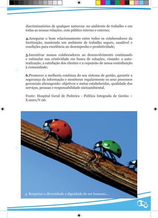 discriminatórios de qualquer natureza: no ambiente de trabalho e em
todas as nossas relações, com público interno e externo;

4.Assegurar o bom relacionamento entre todos os colaboradores da
Instituição, mantendo um ambiente de trabalho seguro, saudável e
condições para excelência no desempenho e produtividade;

5.Incentivar nossos colaboradores ao desenvolvimento continuado
e estimular sua criatividade em busca de soluções, visando: a auto-
realização, a satisfação dos clientes e a expansão de nossa contribuição
à comunidade;

6.Promover a melhoria contínua do seu sistema de gestão, garantir a
segurança da informação e monitorar regularmente os seus processos
gerenciais abrangendo: objetivos e metas estabelecidas, qualidade dos
serviços, pessoas e responsabilidade sócioambiental.

Fonte: Hospital Geral de Pedreira - Política Integrada de Gestão –
E.0001/V.06.




3. Respeitar a diversidade e dignidade do ser humano...
                                                                     Qualidade
 