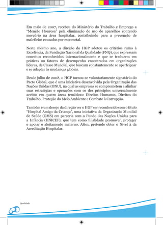 Em maio de 2007, recebeu do Ministério do Trabalho e Emprego a
     “Menção Honrosa” pela eliminação do uso de aparelhos contendo
     mercúrio na área hospitalar, contribuindo para a prevenção de
     malefícios causados por este metal.

     Neste mesmo ano, a direção do HGP adotou os critérios rumo à
     Excelência, da Fundação Nacional da Qualidade (FNQ), que expressam
     conceitos reconhecidos internacionalmente e que se traduzem em
     práticas ou fatores de desempenho encontrados em organizações
     líderes, de Classe Mundial, que buscam constantemente se aperfeiçoar
     e se adaptar às mudanças globais.

     Desde julho de 2008, o HGP tornou-se voluntariamente signatário do
     Pacto Global, que é uma iniciativa desenvolvida pela Organização das
     Nações Unidas (ONU), na qual as empresas se comprometem a alinhar
     suas estratégias e operações com os dez princípios universalmente
     aceitos em quatro áreas temáticas: Direitos Humanos, Direitos do
     Trabalho, Proteção do Meio Ambiente e Combate à Corrupção.

     Também é um desejo da direção ver o HGP ser reconhecido com o título
     “Hospital Amigo da Criança”, uma iniciativa da Organização Mundial
     de Saúde (OMS) em parceria com o Fundo das Nações Unidas para
     a Infância (UNICEF), que tem como finalidade promover, proteger
     e apoiar o aleitamento materno. Além, pretende obter o Nível 3 da
     Acreditação Hospitalar.




Qualidade
 