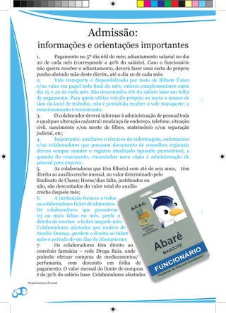 Admissão:
      informações e orientações importantes
     1.       Pagamento no 5º dia útil do mês; adiantamento salarial no dia
     20 de cada mês (corresponde a 40% do salário). Caso o funcionário
     não queira receber o adiantamento, deverá fazer uma carta de próprio
     punho abrindo mão deste direito, até o dia 10 de cada mês;
     2.       Vale transporte é disponibilizado por meio de Bilhete Único
     e/ou vales em papel todo final do mês, valores complementares entre
     dia 15 e 20 de cada mês. São descontados 6% do salário base em folha
     de pagamento. Para quem utiliza veículo próprio ou mora a menos de
     1km do local de trabalho, não é permitido receber o vale transporte; o
     estacionamento é terceirizado;
     3.       O colaborador deverá informar à administração de pessoal toda
     e qualquer alteração cadastral: mudança de endereço, telefone, situação
     civil, nascimento e/ou morte de filhos, matrimônio e/ou separação
     judicial, etc;
     4.       Importante: auxiliares e técnicos de enfermagem, enfermeiros
     e/ou colaboradores que possuam documento de conselhos regionais
     devem sempre manter o registro atualizado (quando provisórios), e
     quando do vencimento, encaminhar nova cópia à administração de
     pessoal para arquivo;
     5.       As colaboradoras que têm filho(s) com até de seis anos, têm
     direito ao auxílio creche mensal, no valor determinado pelo
     Sindicato de Classe; Horas/dias falta, justificados ou
     não, são descontados do valor total do auxílio
     creche daquele mês;
     6.       A instituição fornece a todos
     os colaboradores ticket de alimentos.
     Os colaboradores que possuírem
     03 ou mais faltas no mês, perde o
     direito de receber o ticket naquele mês.
     Colaboradores afastados por motivo de
     Auxílio Doença, perdem o direito ao ticket
     após o período de 90 dias de afastamento;
     7.       Os colaboradores têm direito ao
     convênio farmácia – rede Droga Raia, onde
     poderão efetuar compras de medicamentos/
     perfumaria, com desconto em folha de
     pagamento. O valor mensal do limite de compras
     é de 30% do salário base. Colaboradores afastados
Departamento Pessoal
 