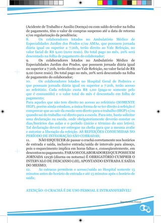 (Acidente de Trabalho e Auxilio Doença) ou com saldo devedor na folha
de pagamento, têm o valor de compras suspenso até a data de retorno
e/ou regularização da pendência;
8.       Os colaboradores lotados no Ambulatório Médico de
Especialidades Jardim dos Prados e/ou AMAs, que possuem jornada
diária igual ou superior a 7:20h, terão direito ao Vale Refeição, no
valor facial de R$ 9,00 (nove reais). Do total pago no mês, 20% será
descontado na folha de pagamento do colaborador;
9.       Os colaboradores lotados no Ambulatório Médico de
Especialidades Jardim dos Prados, que possuem jornada diária igual
ou superior a 7:20h, terão direito ao Vale Refeição, no valor facial de R$
9,00 (nove reais). Do total pago no mês, 20% será descontado na folha
de pagamento do colaborador;
10.      Os colaboradores lotados no Hospital Geral de Pedreira e
que possuam jornada diária igual ou superior a 7:20h, terão acesso
ao refeitório. Cada refeição custa R$ 1,00 (paga-se somente pelo
que é consumido) e o valor total do mês é descontado em folha de
pagamento;
Para aqueles que não tem direito no acesso ao refeitório (SOMENTE
HGP), porém ainda estudam, a única forma de se ter direito à refeição é
comprovar que ao sair da escola vem direto para o trabalho (HGP) e/ou
quando sai do trabalho vai direto para a escola. Para isto, basta solicitar
uma declaração na escola, onde obrigatoriamente deverão constar os
dias/horários das aulas e o período (início e término do ano letivo).
Tal declaração deverá ser entregue na chefia para que a mesma avalie
e autorize a liberação da refeição. AS REFEIÇÕES CONSUMIDAS NO
PERÍODO DE INTEGRAÇÃO SÃO COBRADAS;
11.      NÃO ESQUECER de passar o crachá corretamente nos horários
de entrada e saída, inclusive entrada/saída de intervalo para almoço,
pois o esquecimento implica em horas faltas e, conseqüentemente, em
descontos no pagamento. PARA OS COLABORADORES QUE POSSUEM
JORNADA 12x36 (diurna ou noturna) É OBRIGATÓRIO CUMPRIR O
INTERVALO DE DESCANSO (1H), APONTANDO ENTRADA E SAÍDA
DO MESMO;
12.      As catracas permitem o acesso/saída ao Hospital somente 15
minutos antes do horário de entrada e até 15 minutos após o horário de
saída;


ATENÇÃO: O CRACHÁ É DE USO PESSOAL E INTRANSFERÍVEL!


                                                                Departamento Pessoal
 