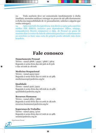 13.      Toda ausência deve ser comunicada imediatamente à chefia
     imediata; atestados médicos: entregar no prazo de até 48h diretamente
     à chefia (na impossibilidade de vir pessoalmente, solicitar a alguém que
     venha entregar);
     14.      Após o período de experiência, tem direito a optar pelo convênio
     médico DIX AMICO, inclusive para dependentes (filhos, cônjuge,
     companheiro); Deverá comparecer à Adm. de Pessoal no prazo de
     sessenta dias (a contar da data de admissão) para fazer o cadastramento
     no convênio ou fazer uma carta de próprio punho abrindo mão deste
     benefício.




                        Fale conosco
     Departamento Pessoal
     Térreo - ramal 4868 / 4959 / 5868 / 5879
     Segunda à sexta-feira das 06:30h às 8:30h
     e das 16:00h às 18:00h

     Medicina Ocupacional
     Térreo - ramal 4925/5912
     Segunda à sexta-feira das 07:00h às 16:48h
     medicinaocup@pedreira.org.br

     Qualidade
     Térreo - ramal 4916 /5922
     Segunda à sexta-feira das 08:00h às 16:48h
     qualidade@pedreira.org.br

     Recursos Humanos
     Térreo - ramal 5865 / 5866
     Segunda à sexta-feira das 07:00h às 18:00h
     recursos.humanos@pedreira.org.br

     Segurança do Trabalho
     Térreo - ramal 4904 /4710
     Segunda à sexta-feira das 07:00h às 21:48h
     sesmt@pedreira.org.br
Departamento Pessoal
 