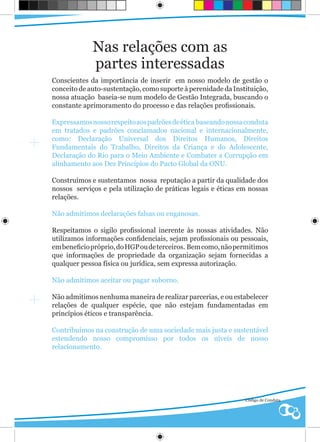 Nas relações com as
             partes interessadas
Conscientes da importância de inserir em nosso modelo de gestão o
conceito de auto-sustentação, como suporte à perenidade da Instituição,
nossa atuação baseia-se num modelo de Gestão Integrada, buscando o
constante aprimoramento do processo e das relações profissionais.

Expressamos nosso respeito aos padrões de ética baseando nossa conduta
em tratados e padrões conclamados nacional e internacionalmente,
como: Declaração Universal dos Direitos Humanos, Direitos
Fundamentais do Trabalho, Direitos da Criança e do Adolescente,
Declaração do Rio para o Meio Ambiente e Combater a Corrupção em
alinhamento aos Dez Princípios do Pacto Global da ONU.

Construímos e sustentamos nossa reputação a partir da qualidade dos
nossos serviços e pela utilização de práticas legais e éticas em nossas
relações.

Não admitimos declarações falsas ou enganosas.

Respeitamos o sigilo profissional inerente às nossas atividades. Não
utilizamos informações confidenciais, sejam profissionais ou pessoais,
em beneficio próprio, do HGP ou de terceiros. Bem como, não permitimos
que informações de propriedade da organização sejam fornecidas a
qualquer pessoa física ou jurídica, sem expressa autorização.

Não admitimos aceitar ou pagar suborno.

Não admitimos nenhuma maneira de realizar parcerias, e ou estabelecer
relações de qualquer espécie, que não estejam fundamentadas em
princípios éticos e transparência.

Contribuímos na construção de uma sociedade mais justa e sustentável
estendendo nosso compromisso por todos os níveis de nosso
relacionamento.




                                                               Código de Conduta
 