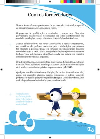 Com os fornecedores

      Nossos fornecedores e prestadores de serviços são contratados a partir
      de critérios técnicos, profissionais e éticos.

      O processo de qualificação, e avaliação, cumpre procedimentos
      previamente estabelecidos e conhecidos por todos os interessados em
      estabelecer relações comerciais com o Hospital Geral de Pedreira.

      Nossos colaboradores não estão autorizados a aceitar pagamentos,
      ou benefícios de qualquer natureza, por contribuições que possam
      ter prestado a pessoas físicas ou jurídicas que mantenham relações
      comerciais com o HGP. Nesta categoria se incluem presentes que não
      tenham valor estritamente simbólico1, ainda que sejam por ocasiões
      comemorativas ou datas especiais.

      Brindes institucionais, ou amostras, poderão ser distribuído, desde que
      o seja de forma eqüitativa a todos para com os quais mantemos relações
      de trabalho e autorizado prévia e expressamente pelo HGP.

      Qualquer manifestação de contribuição, de caráter financeiro ou não,
      como por exemplo: viagens, cursos, congressos e outros, somente
      poderão ser aceitos pela pessoa jurídica Hospital Geral de Pedreira, por
      meio de profissional autorizado para essa finalidade.




      Trabalhamos
      na formação de
      uma rede para o
      desenvolvimento
      sustentável




Limite máximo de R$ 100,00 (Cem reais)
1
                                                                      Código de Conduta
 