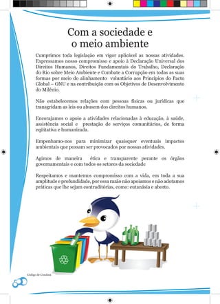 Com a sociedade e
                     o meio ambiente
      Cumprimos toda legislação em vigor aplicável as nossas atividades.
      Expressamos nosso compromisso e apoio à Declaração Universal dos
      Direitos Humanos, Direitos Fundamentais do Trabalho, Declaração
      do Rio sobre Meio Ambiente e Combate a Corrupção em todas as suas
      formas por meio do alinhamento voluntário aos Princípios do Pacto
      Global – ONU e na contribuição com os Objetivos de Desenvolvimento
      do Milênio.

      Não estabelecemos relações com pessoas físicas ou jurídicas que
      transgridam as leis ou abusem dos direitos humanos.

      Encorajamos o apoio a atividades relacionadas à educação, à saúde,
      assistência social e prestação de serviços comunitários, de forma
      eqüitativa e humanizada.

      Empenhamo-nos para minimizar quaisquer eventuais impactos
      ambientais que possam ser provocados por nossas atividades.

      Agimos de maneira       ética e transparente perante os órgãos
      governamentais e com todos os setores da sociedade

      Respeitamos e mantemos compromisso com a vida, em toda a sua
      amplitude e profundidade, por essa razão não apoiamos e não adotamos
      práticas que lhe sejam contraditórias, como: eutanásia e aborto.




Código de Conduta
 