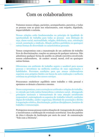 Com os colaboradores

Tratamos nossos colegas, pacientes, acompanhantes, parceiros, e todas
as pessoas com as quais nos relacionamos, com respeito, dignidade,
imparcialidade e cortesia.

Nossas relações estão fundamentadas no principio de igualdade de
oportunidade de trabalho para todas as pessoas sem distinção de
raça, classe social, nacionalidade, religião, deficiência, sexo, orientação
sexual, associação a sindicato, filiação política-partidária ou quaisquer
outras formas de diversidade ou características pessoais.

Temos compromisso com a manutenção de um ambiente de trabalho
livre de discriminações, coações ou ameaças de qualquer natureza. Não
admitimos qualquer forma de assédio ou atitude coercitiva envolvendo
nossos colaboradores, de caráter: sexual, moral, civil ou quaisquer
outras formas.

Oferecemos um ambiente de trabalho seguro e saudável para nossas
pessoas e investimos na melhoria contínua de suas capacitações e
habilidades. Provemos condições para que nossos colaboradores
superem seus próprios limites em busca da auto-realização e melhoria
continua na prestação dos nossos serviços.

Procuramos estabelecer equilíbrio entre trabalho e vida pessoal e
apoiamos os demais a fazerem o mesmo.

Nosso compromisso, com a correção no ambiente e relações de trabalho,
se estende por toda cadeia fornecedora e estrutura social, abrangendo
princípios nacionais e internacionais de uma atuação socialmente
responsável, contemplando os aspectos de: trabalho infantil, condições
dignas de trabalho, saúde e segurança, liberdade de associação e direito
à negociação coletiva, discriminação, práticas disciplinares, horários de
trabalho e remuneração.

Protegemos nossas pessoas contra situações de transgressão de conduta
e incentivamos a notificação de eventuais ocorrências fora dos padrões
de ética à direção da Instituição por meio do canal de comunicação
“Fale com a Diretoria”.

                                                                   Código de Conduta
 