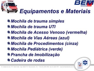 Equipamentos e Materiais
Mochila de trauma simples
Mochila de trauma UTI
Mochila de Acesso Venoso (vermelha)
Mochila de Vias Aéreas (azul)
Mochila de Procedimentos (cinza)
Mochila Pediátrica (verde)
Prancha de Imobilização
Cadeira de rodas
 