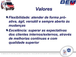 Valores
Flexibilidade: atender de forma pró-
ativa, ágil, versátil e sempre aberto às
mudanças
Excelência: superar as expectativas
dos clientes internos/externos, através
de melhorias contínuas e com
qualidade superior
 