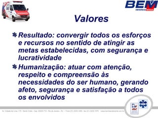 Valores
Resultado: convergir todos os esforços
e recursos no sentido de atingir as
metas estabelecidas, com segurança e
lucratividade
Humanização: atuar com atenção,
respeito e compreensão às
necessidades do ser humano, gerando
afeto, segurança e satisfação a todos
os envolvidos
 