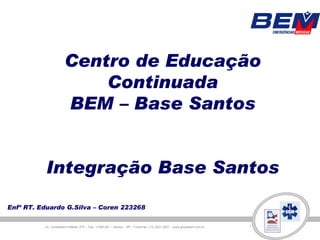 Centro de Educação
                          Continuada
                      BEM – Base Santos


          Integração Base Santos

Enfº RT. Eduardo G.Silva – Coren 223268

          Av. Conselheiro Nébias, 475 – Cep: 11045-001 – Santos – SP – Fone/Fax: (13) 3221-2227 – www.grupobem.com.br
 