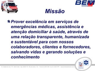 Missão
Prover excelência em serviços de
emergências médicas, assistência e
atenção domiciliar à saúde, através de
uma relação transparente, humanizada
e sustentável para com nossos
colaboradores, clientes e fornecedores,
salvando vidas e gerando soluções e
conhecimento
 