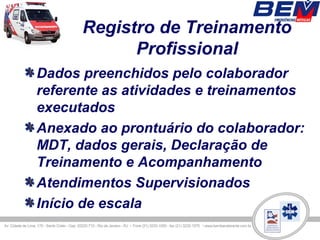 Registro de Treinamento
            Profissional
Dados preenchidos pelo colaborador
referente as atividades e treinamentos
executados
Anexado ao prontuário do colaborador:
MDT, dados gerais, Declaração de
Treinamento e Acompanhamento
Atendimentos Supervisionados
Início de escala
 