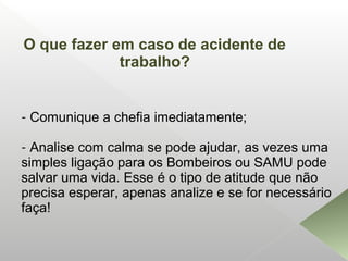 - Comunique a chefia imediatamente;
- Analise com calma se pode ajudar, as vezes uma
simples ligação para os Bombeiros ou SAMU pode
salvar uma vida. Esse é o tipo de atitude que não
precisa esperar, apenas analize e se for necessário
faça!
O que fazer em caso de acidente de
trabalho?
 