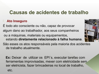 Causas de acidentes de trabalho
 Ato Inseguro
É todo ato consciente ou não, capaz de provocar
algum dano ao trabalhador, aos seus companheiros
ou a máquinas, materiais ou equipamentos,
estando diretamente relacionado à falha humana.
São esses os atos responsáveis pela maioria dos acidentes
de trabalho atualmente.
Ex: Deixar de utilizar os EPI´s, executar tarefas com
ferramentas improvisadas, mexer com eletricidade sem
ser eletricista, fazer brincadeiras no local de trabalho,
etc.
 