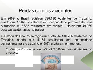 Em 2009, o Brasil registrou 390.180 Acidentes de Trabalho,
sendo que 12.649 resultaram em incapacidade permanente para
o trabalho e, 2.582 resultaram em mortes. Houveram 49.069
pessoas acidentadas no trajeto.
O País gastou cerca de R$ 23,6 bilhões com Acidentes do
Trabalho.
O Estado de São Paulo registrou o total de 146.705 Acidentes de
Trabalho, sendo que 4.155 resultaram em incapacidade
permanente para o trabalho e, 687 resultaram em mortes.
Perdas com os acidentes
 