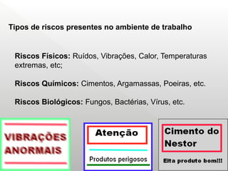 Riscos Físicos: Ruídos, Vibrações, Calor, Temperaturas
extremas, etc;
Riscos Químicos: Cimentos, Argamassas, Poeiras, etc.
Riscos Biológicos: Fungos, Bactérias, Vírus, etc.
Tipos de riscos presentes no ambiente de trabalho
 