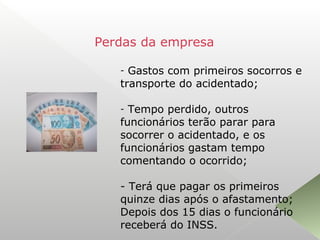 - Gastos com primeiros socorros e
transporte do acidentado;
- Tempo perdido, outros
funcionários terão parar para
socorrer o acidentado, e os
funcionários gastam tempo
comentando o ocorrido;
- Terá que pagar os primeiros
quinze dias após o afastamento;
Depois dos 15 dias o funcionário
receberá do INSS.
Perdas da empresa
 