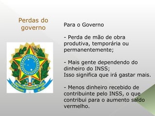 Para o Governo
- Perda de mão de obra
produtiva, temporária ou
permanentemente;
- Mais gente dependendo do
dinheiro do INSS;
Isso significa que irá gastar mais.
- Menos dinheiro recebido de
contribuinte pelo INSS, o que
contribui para o aumento saldo
vermelho.
Perdas do
governo
 