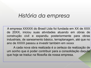 História da empresa
A empresa XXXXX do Brasil Ltda foi fundada em XX de XXX
de 20XX, iniciou suas atividades atuando em obras de
construção civil e expandiu posteriormente para obras
industriais, de saneamento básico, terraplanagem, até que no
ano de XXXX passou a investir também em xxxxx
A cada nova obra realizada é a certeza da realização de
um sonho que é poder contribuir para a consolidação daquilo
que hoje se traduz na filosofia da nossa empresa.
 