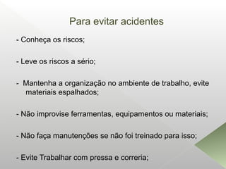 Para evitar acidentes
- Conheça os riscos;
- Leve os riscos a sério;
- Mantenha a organização no ambiente de trabalho, evite
materiais espalhados;
- Não improvise ferramentas, equipamentos ou materiais;
- Não faça manutenções se não foi treinado para isso;
- Evite Trabalhar com pressa e correria;
 